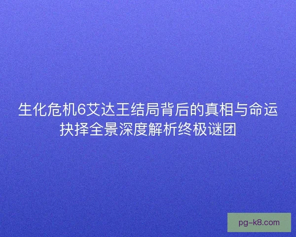 生化危机6艾达王结局背后的真相与命运抉择全景深度解析终极谜团