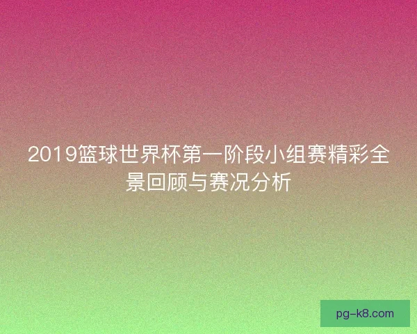 2019篮球世界杯第一阶段小组赛精彩全景回顾与赛况分析