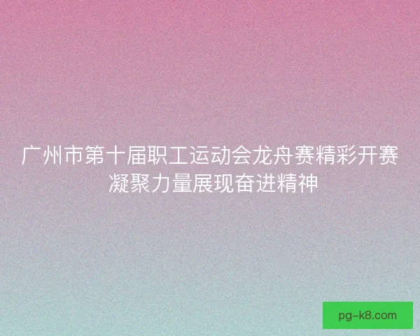 广州市第十届职工运动会龙舟赛精彩开赛 凝聚力量展现奋进精神