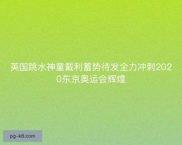 英国跳水神童戴利蓄势待发全力冲刺2020东京奥运会辉煌