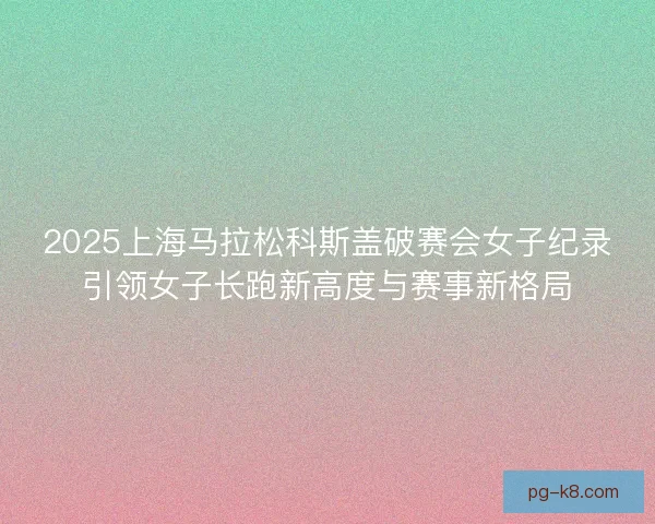 2025上海马拉松科斯盖破赛会女子纪录引领女子长跑新高度与赛事新格局