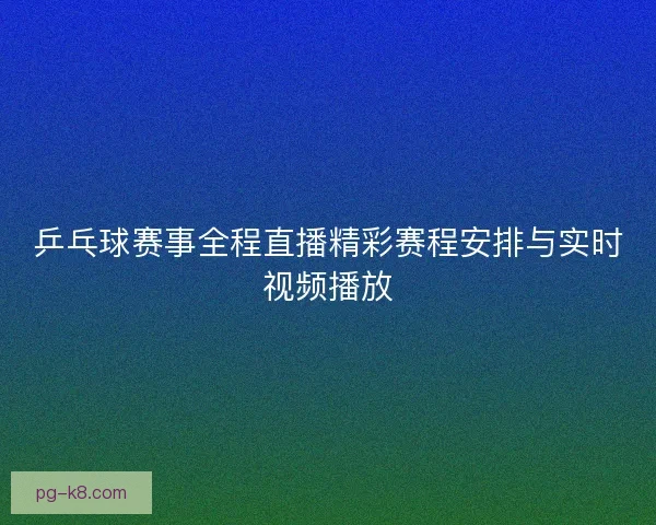 乒乓球赛事全程直播精彩赛程安排与实时视频播放