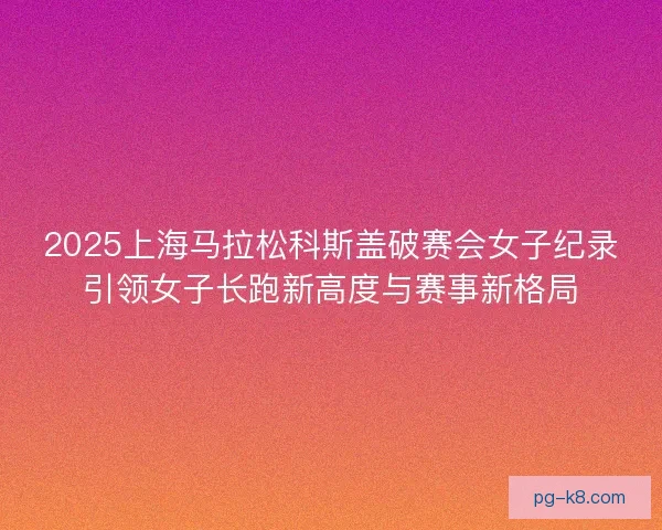 2025上海马拉松科斯盖破赛会女子纪录引领女子长跑新高度与赛事新格局