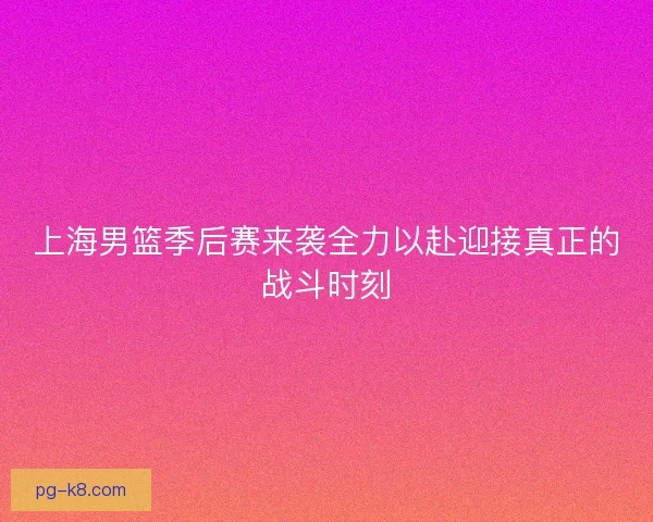 上海男篮季后赛来袭全力以赴迎接真正的战斗时刻