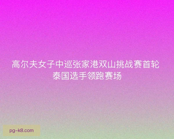 高尔夫女子中巡张家港双山挑战赛首轮 泰国选手领跑赛场 高尔夫女子中巡张家港双山挑战赛首轮 泰国选手领跑赛场