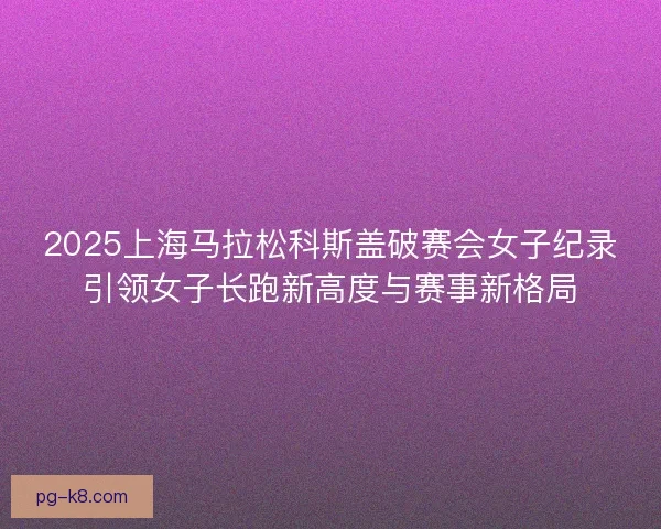 2025上海马拉松科斯盖破赛会女子纪录引领女子长跑新高度与赛事新格局