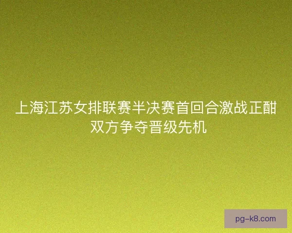 上海江苏女排联赛半决赛首回合激战正酣 双方争夺晋级先机