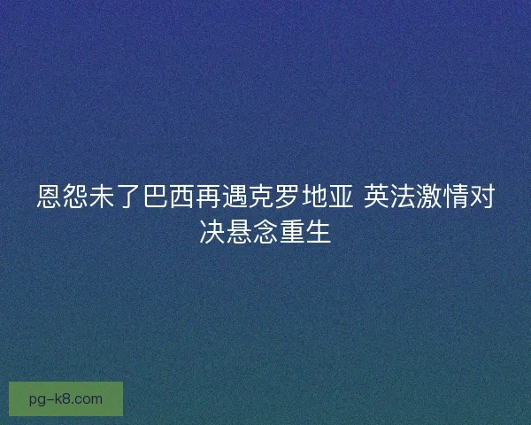 恩怨未了巴西再遇克罗地亚 英法激情对决悬念重生