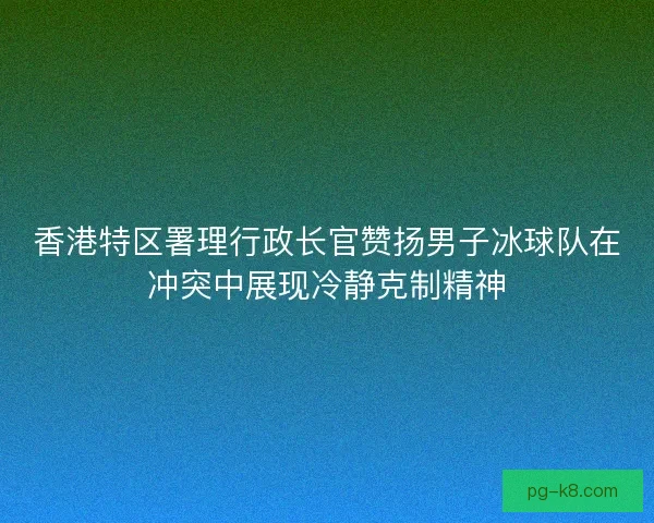香港特区署理行政长官赞扬男子冰球队在冲突中展现冷静克制精神