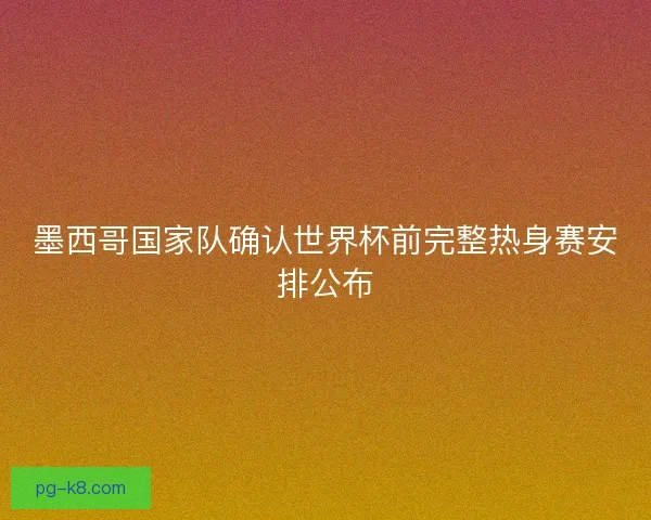 墨西哥国家队确认世界杯前完整热身赛安排公布